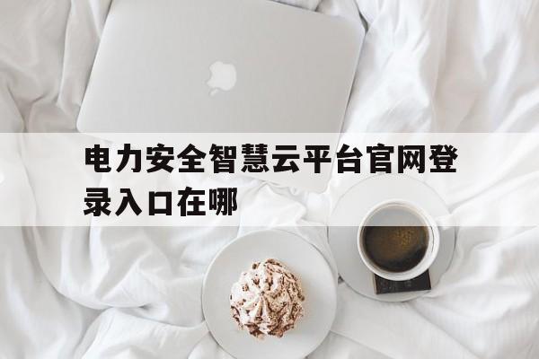 电力安全智慧云平台官网登录入口在哪(电力安全智慧云平台官网登录入口在哪里)