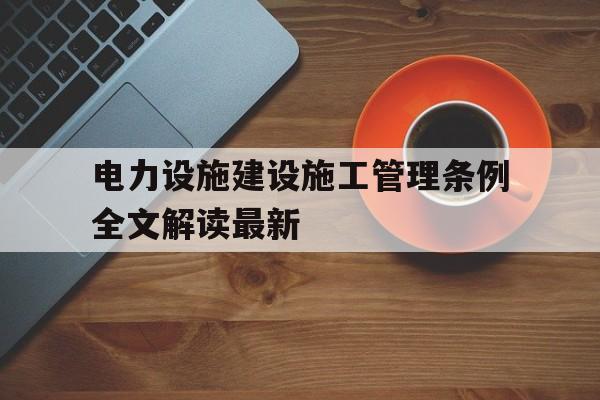 关于电力设施建设施工管理条例全文解读最新的信息