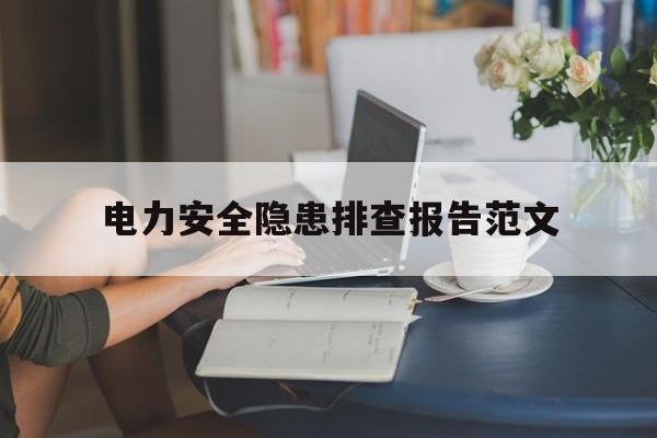 电力安全隐患排查报告范文(电力安全隐患排查有哪些要点?该怎么做)