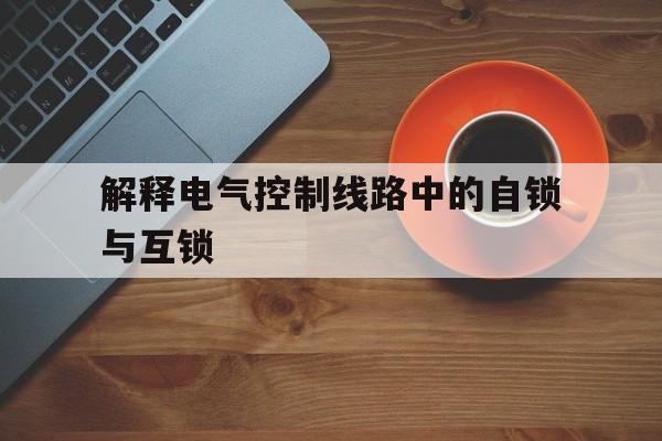 解释电气控制线路中的自锁与互锁(叙述自锁互锁的定义,它们在电气控制系统中起什么作用)