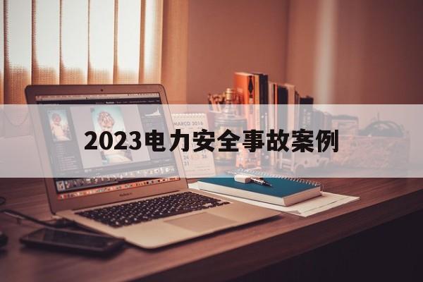 2023电力安全事故案例(2023电力安全事故案例分享)