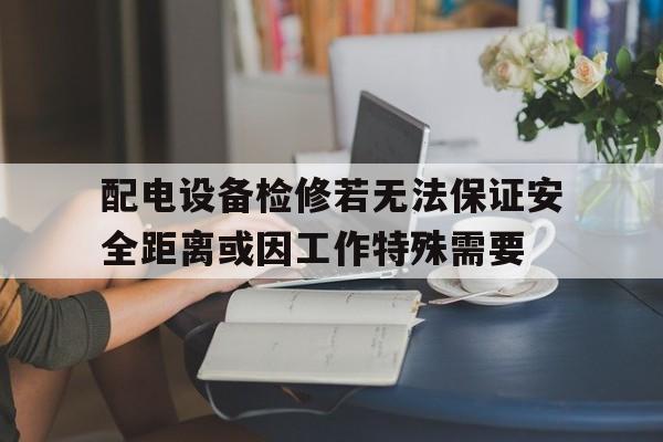 配电设备检修若无法保证安全距离或因工作特殊需要的简单介绍