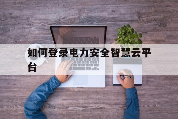 关于如何登录电力安全智慧云平台的信息