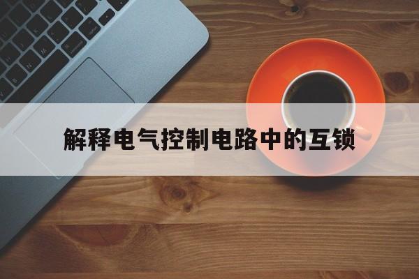 解释电气控制电路中的互锁(什么是电气控制电路中的互锁,它起什么作用?)