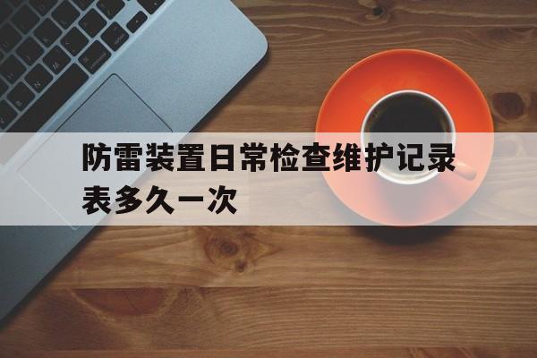 防雷装置日常检查维护记录表多久一次(防雷装置日常检查维护记录表多久一次啊)