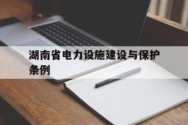 湖南省电力设施建设与保护条例(湖南省电力设施建设与保护条例全文)