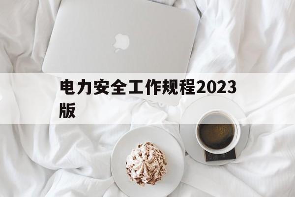 电力安全工作规程2023版(电力安全工作规程2023版考试题及答案)