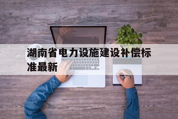 包含湖南省电力设施建设补偿标准最新的词条