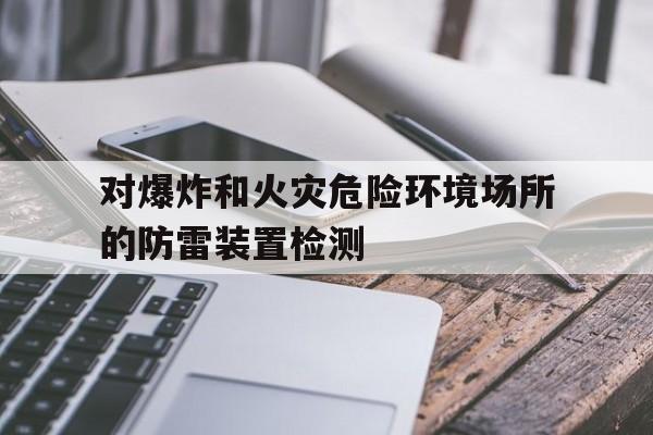 对爆炸和火灾危险环境场所的防雷装置检测(有爆炸和火灾危险的建筑物防雷保护措施有哪些)