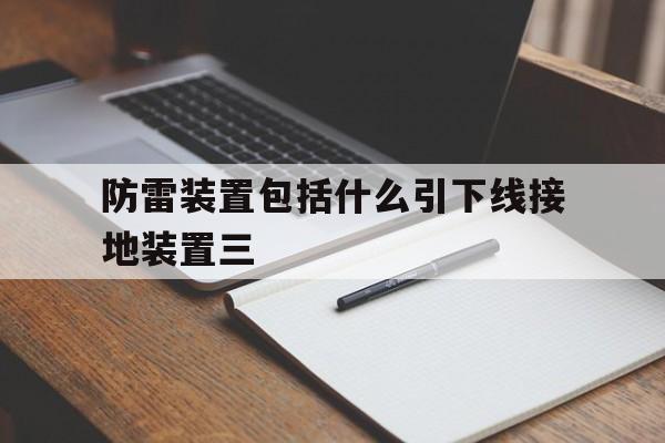 防雷装置包括什么引下线接地装置三(防雷装置包括什么引下线接地装置三种类型)