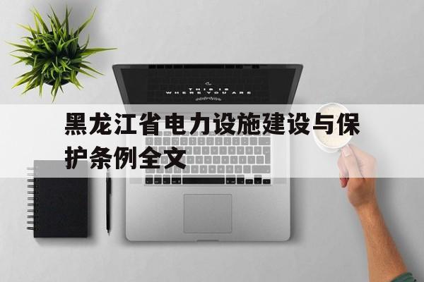 黑龙江省电力设施建设与保护条例全文(黑龙江省电力设施建设与保护条例全文解读)