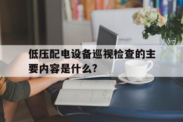 低压配电设备巡视检查的主要内容是什么?(低压配电设备巡视检查与操作应该注意哪些事项)