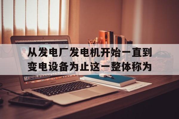 关于从发电厂发电机开始一直到变电设备为止这一整体称为的信息