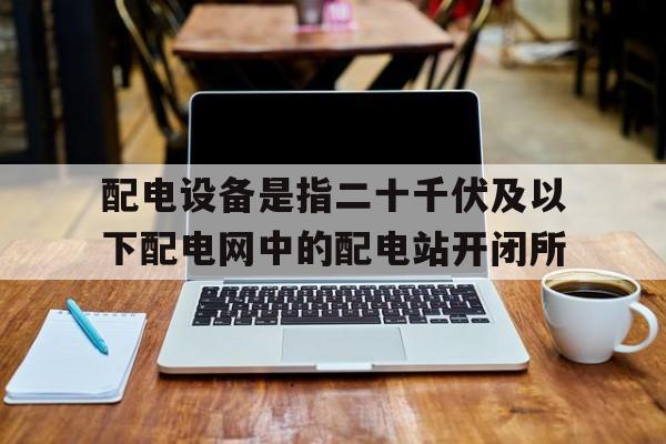 关于配电设备是指二十千伏及以下配电网中的配电站开闭所的信息