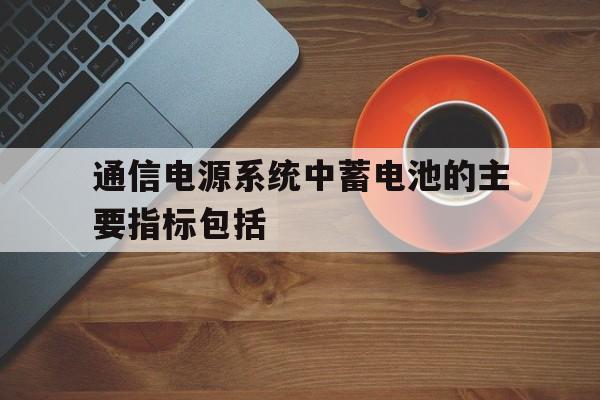 通信电源系统中蓄电池的主要指标包括(通信电源系统中蓄电池的主要指标包括哪些)