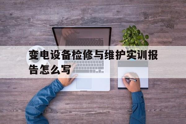 变电设备检修与维护实训报告怎么写(变电设备检修与维护实训报告怎么写的)