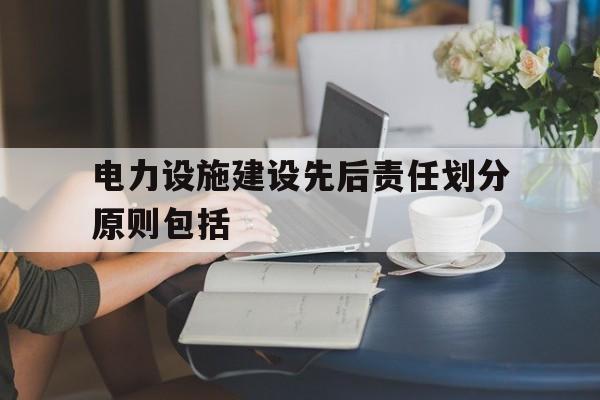 电力设施建设先后责任划分原则包括(电力设施建设先后责任划分原则包括哪些内容)