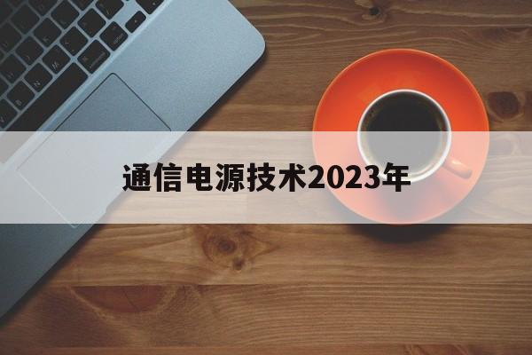 通信电源技术2023年(通信电源技术2023年展望)