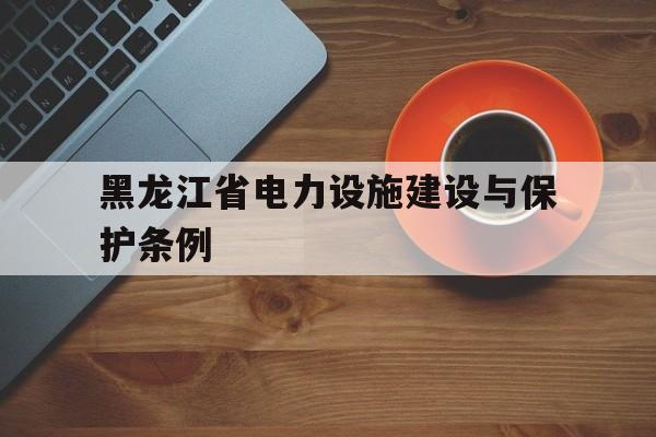 黑龙江省电力设施建设与保护条例(黑龙江省电力设施建设与保护条例实施办法)