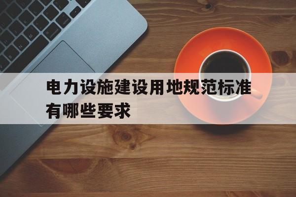 关于电力设施建设用地规范标准有哪些要求的信息