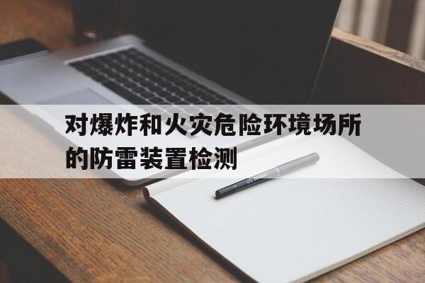 对爆炸和火灾危险环境场所的防雷装置检测(对爆炸和火灾危险环境场所的防雷装置应当多久检测一次)