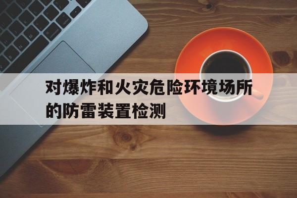 对爆炸和火灾危险环境场所的防雷装置检测(对爆炸和火灾危险环境场所的防雷装置检测要求)