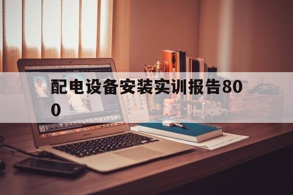 配电设备安装实训报告800(配电设备安装与调试实训心得体会)