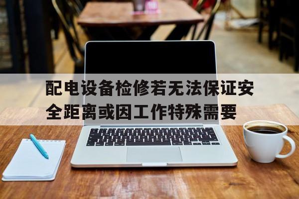 包含配电设备检修若无法保证安全距离或因工作特殊需要的词条