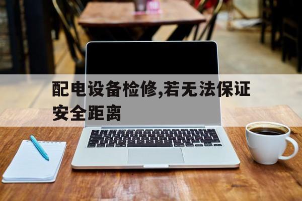 配电设备检修,若无法保证安全距离(配电设备检修,若无法保证安全距离的原因)