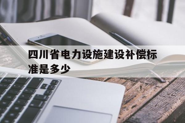 四川省电力设施建设补偿标准是多少(四川电力政策2020)