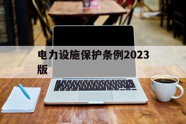 电力设施保护条例2023版(电力设施保护条例2023版第十条详细解示)