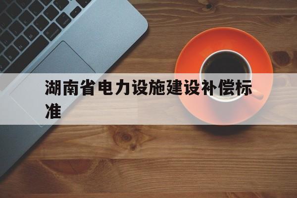 湖南省电力设施建设补偿标准(湖南省电力设施保护条例2019细则)