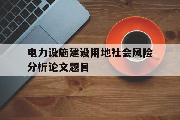 电力设施建设用地社会风险分析论文题目(电力设施建设用地社会风险分析论文题目及答案)