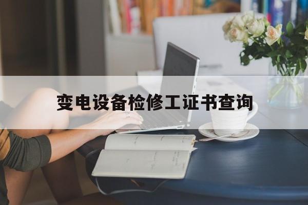 变电设备检修工证书查询(变电检修中心是做什么工作的?)