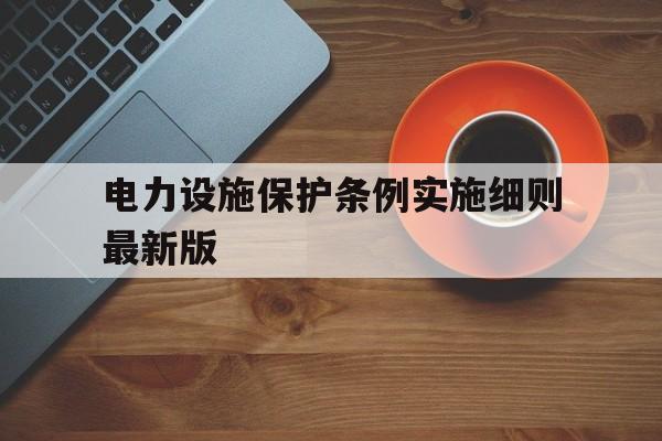 电力设施保护条例实施细则最新版(电力设施保护条例实施细则最新版800千伏安)